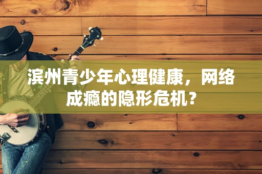 滨州青少年心理健康，网络成瘾的隐形危机？