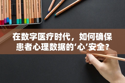 在数字医疗时代，如何确保患者心理数据的‘心’安全？