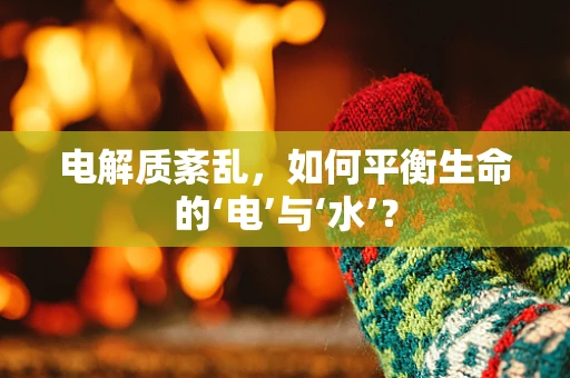 电解质紊乱，如何平衡生命的‘电’与‘水’？