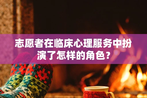 志愿者在临床心理服务中扮演了怎样的角色？