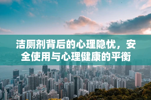 洁厕剂背后的心理隐忧，安全使用与心理健康的平衡