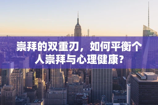 崇拜的双重刃，如何平衡个人崇拜与心理健康？