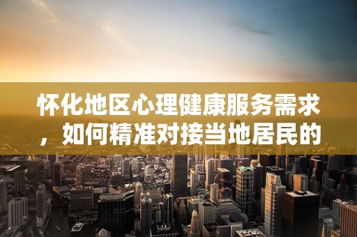 怀化地区心理健康服务需求，如何精准对接当地居民的独特挑战？