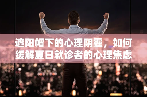 遮阳帽下的心理阴霾，如何缓解夏日就诊者的心理焦虑？