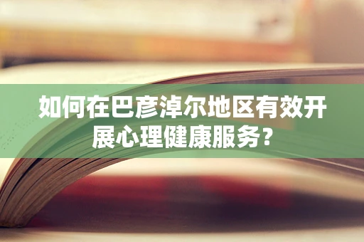 如何在巴彦淖尔地区有效开展心理健康服务？