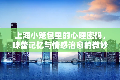 上海小笼包里的心理密码，味蕾记忆与情感治愈的微妙联系