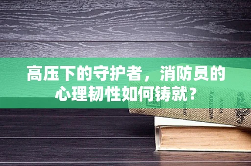 高压下的守护者，消防员的心理韧性如何铸就？