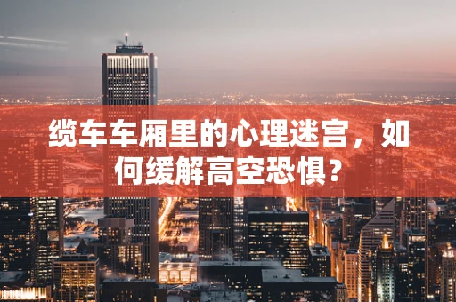 缆车车厢里的心理迷宫，如何缓解高空恐惧？