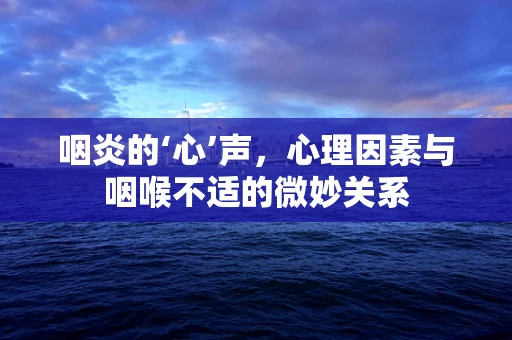 咽炎的‘心’声，心理因素与咽喉不适的微妙关系