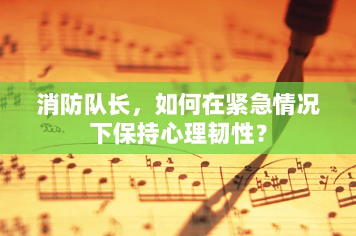 消防队长，如何在紧急情况下保持心理韧性？