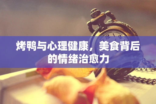 烤鸭与心理健康，美食背后的情绪治愈力