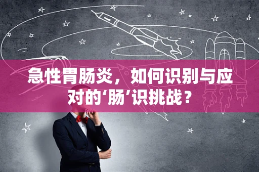 急性胃肠炎，如何识别与应对的‘肠’识挑战？