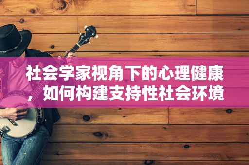 社会学家视角下的心理健康，如何构建支持性社会环境？