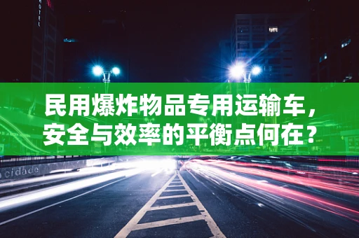 民用爆炸物品专用运输车，安全与效率的平衡点何在？
