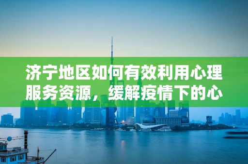 济宁地区如何有效利用心理服务资源，缓解疫情下的心理健康压力？