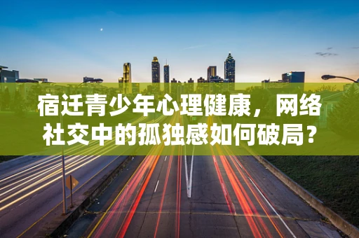 宿迁青少年心理健康，网络社交中的孤独感如何破局？