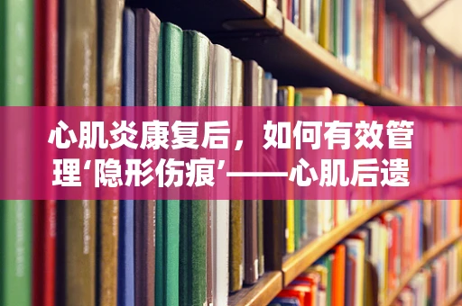 心肌炎康复后，如何有效管理‘隐形伤痕’——心肌后遗症？