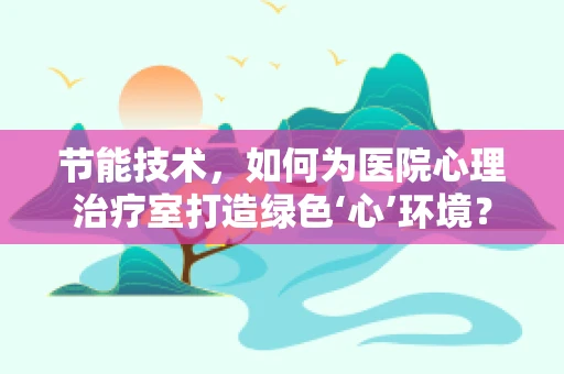 节能技术，如何为医院心理治疗室打造绿色‘心’环境？