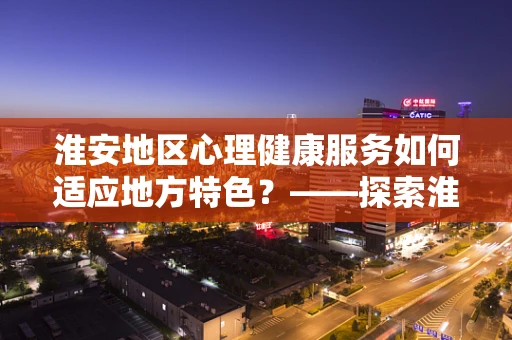 淮安地区心理健康服务如何适应地方特色？——探索淮安居民的心理需求与挑战
