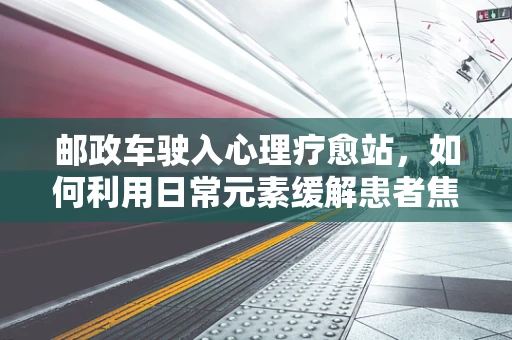 邮政车驶入心理疗愈站，如何利用日常元素缓解患者焦虑？