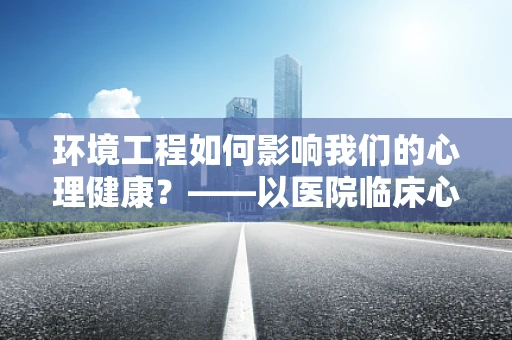 环境工程如何影响我们的心理健康？——以医院临床心理视角的深度解析