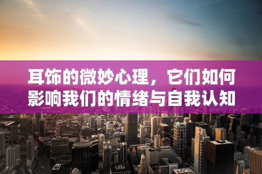 耳饰的微妙心理，它们如何影响我们的情绪与自我认知？