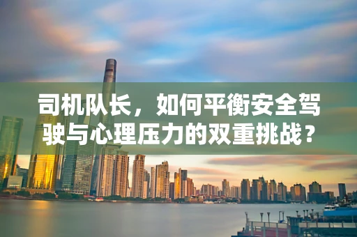 司机队长，如何平衡安全驾驶与心理压力的双重挑战？