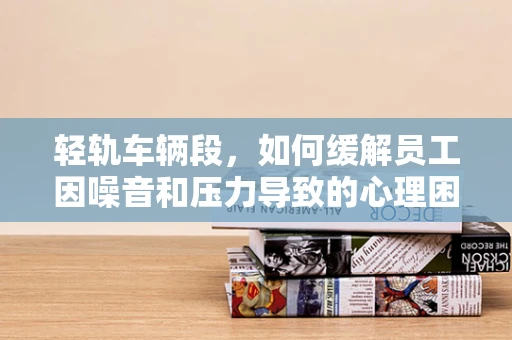 轻轨车辆段，如何缓解员工因噪音和压力导致的心理困扰？