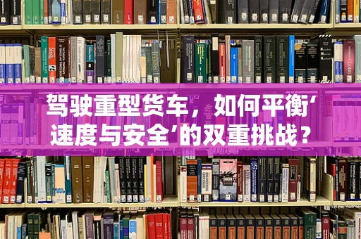 驾驶重型货车，如何平衡‘速度与安全’的双重挑战？