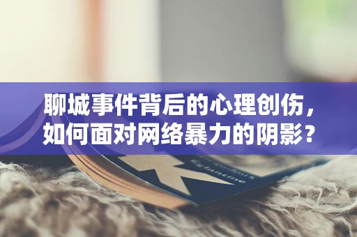 聊城事件背后的心理创伤，如何面对网络暴力的阴影？