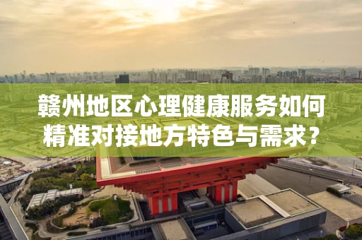 赣州地区心理健康服务如何精准对接地方特色与需求？