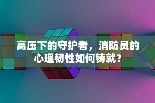 高压下的守护者，消防员的心理韧性如何铸就？