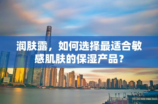 润肤露，如何选择最适合敏感肌肤的保湿产品？