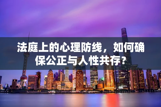 法庭上的心理防线，如何确保公正与人性共存？