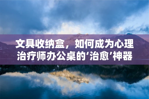 文具收纳盒，如何成为心理治疗师办公桌的‘治愈’神器？