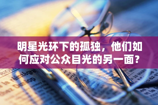 明星光环下的孤独，他们如何应对公众目光的另一面？