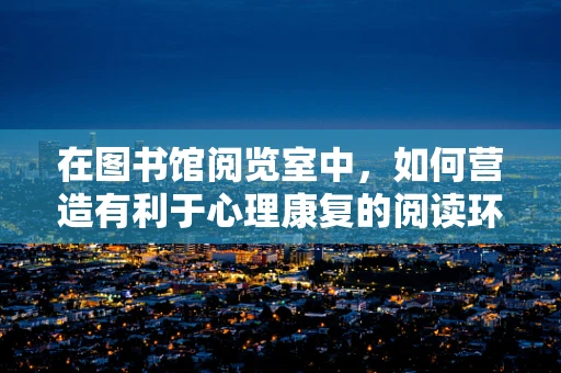 在图书馆阅览室中，如何营造有利于心理康复的阅读环境？