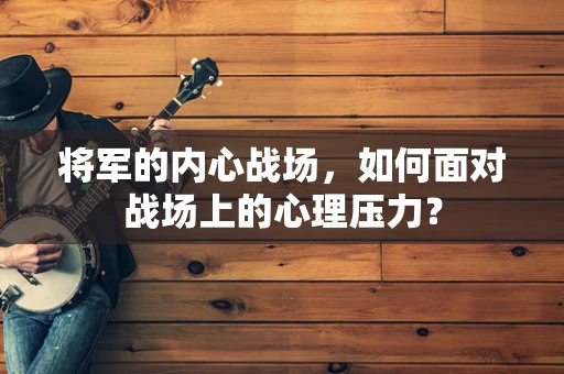 将军的内心战场，如何面对战场上的心理压力？