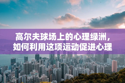 高尔夫球场上的心理绿洲，如何利用这项运动促进心理健康？