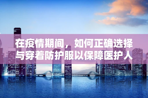 在疫情期间，如何正确选择与穿着防护服以保障医护人员安全？