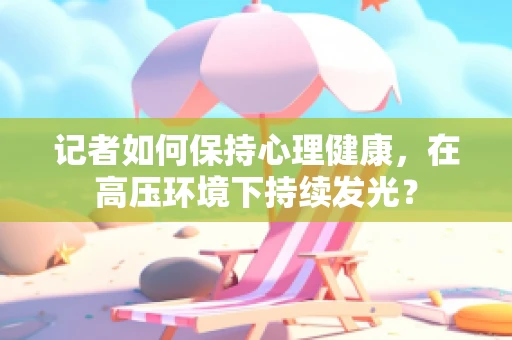 记者如何保持心理健康，在高压环境下持续发光？