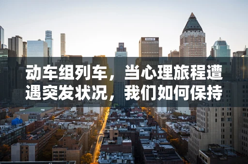动车组列车，当心理旅程遭遇突发状况，我们如何保持心理韧性？