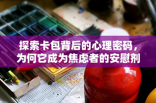 探索卡包背后的心理密码，为何它成为焦虑者的安慰剂？