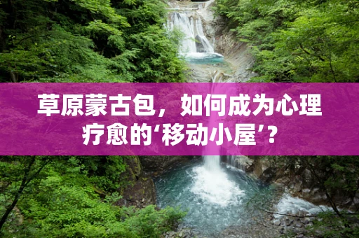 草原蒙古包，如何成为心理疗愈的‘移动小屋’？