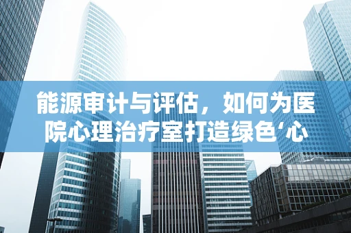 能源审计与评估，如何为医院心理治疗室打造绿色‘心’环境？