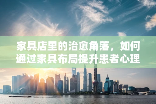 家具店里的治愈角落，如何通过家具布局提升患者心理康复环境？