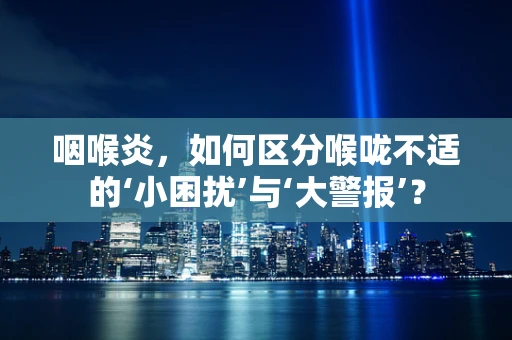 咽喉炎，如何区分喉咙不适的‘小困扰’与‘大警报’？