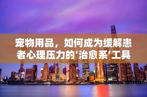 宠物用品，如何成为缓解患者心理压力的‘治愈系’工具？