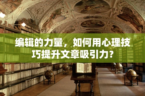 编辑的力量，如何用心理技巧提升文章吸引力？