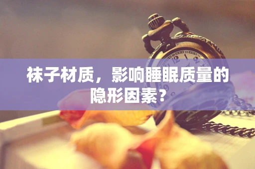 袜子材质，影响睡眠质量的隐形因素？